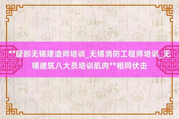 **腿部无锡建造师培训_无锡消防工程师培训_无锡建筑八大员培训肌肉**相同伏击